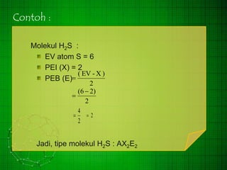 Contoh : 
Molekul H2S : 
EV atom S = 6 
PEI (X) = 2 
PEB (E) 
( EV - X ) 
 
2 
(6  2) 
 
2 
4 
  2 
2 
Jadi, tipe molekul H2S : AX2E2 
 