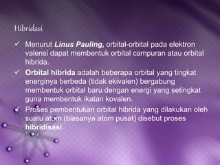 Hibridasi 
 Menurut Linus Pauling, orbital-orbital pada elektron 
valensi dapat membentuk orbital campuran atau orbital 
hibrida. 
 Orbital hibrida adalah beberapa orbital yang tingkat 
energinya berbeda (tidak ekivalen) bergabung 
membentuk orbital baru dengan energi yang setingkat 
guna membentuk ikatan kovalen. 
 Proses pembentukan orbital hibrida yang dilakukan oleh 
suatu atom (biasanya atom pusat) disebut proses 
hibridisasi. 
 