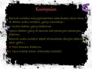 Kesimpulan 
Bentuk molekul menggambarkan kedudukan atom-atom 
di dalam suatu molekul, yang mencakup : 
Sudut ikatan yang terbentuk. 
Jenis ikatan yang di bentuk oleh pasangan-pasangan 
elektron. 
Bentuk suatu molekul dapat diramalkan dengan beberapa 
cara, yaitu : 
Teori Domain Elektron. 
Teori Orbital Dasar (Hibridasi Orbital). 
