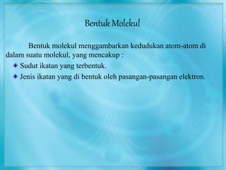 Bentuk Molekul 
Bentuk molekul menggambarkan kedudukan atom-atom di 
dalam suatu molekul, yang mencakup : 
Sudut ikatan yang terbentuk. 
Jenis ikatan yang di bentuk oleh pasangan-pasangan elektron. 
 