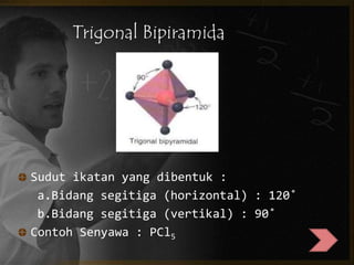 Trigonal Bipiramida 
Sudut ikatan yang dibentuk : 
a.Bidang segitiga (horizontal) : 120˚ 
b.Bidang segitiga (vertikal) : 90˚ 
Contoh Senyawa : PCl5 
 