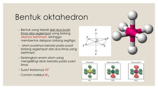 Bentuk oktahedron
◦ Bentuk yang terjadi dari dua buah
limas alas segiempat yang bidang
alasnya berhimpit, sehingga
membentuk delapan bidang segitiga.
◦ atom pusatnya berada pada pusat
bidang segiempat dari dua limas yang
berhimpit.
◦ Sedangkan enam atom yang
mengelilingi akan berada pada sudut
limas
◦ Sudut ikatannya 90˚
◦ Contoh molekul SF6
 