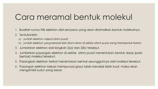 Cara meramal bentuk molekul
1. Buatlah rumus titik elektron dari senyawa yang akan diramalkan bentuk molekulnya.
2. Tentukanlah:
a) Jumlah elektron valensi atom pusat
b) Jumlah elektron yang berasal dari atom-atom di sekitar atom pusat yang membentuk ikatan.
3. Jumlahkan elektron dari langkah 2(a) dan 2(b) tersebut.
4. Jumlahkan pasangan elektron di sekitar atom pusat menentukan bentuk dasar (pola
bentuk) molekul tersebut.
5. Pasangkan elektron terikat menentukan bentuk sesungguhnya dari molekul tersebut.
6. Pasangan elektron bebas mempunyai gaya tolak-menolak lebih kuat, maka akan
mengambil sudut yang besar.
 
