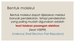 Bentuk molekul
Bentuk molekul dapat dijelaskan melalui
banyak pendekatan, tetapi pendekatan
yang paling mudah digunakan adalah
teori tolakan pasangan elektron
(teori VSEPR)
(Valence Shell Electron Pair Repulsion)
 