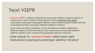 Teori VSEPR
◦ Menurut VSEPR, meskipun kedudukan pasangan elektron dapat tersebar di
antara atom-atom tersebut tetapi secara umum terdapat pola dasar
kedudukan pasangan-pasangan elektron akibat adanya gaya tolak-menolak
yang terjadi antara pasangan elektron-elektron tersebut.
◦ Atom-atom di dalam berikatan untuk membentuk molekul melibatkan
elektron-elektron pada kulit terluar, dan pada senyawa kovalen elektron-
elektron tersebut dan membentuk pasangan elektron bersama
◦ Oleh sebab itu, bentuk molekul ditentukan oleh
kedudukan pasangan-pasangan elektron tersebut
 