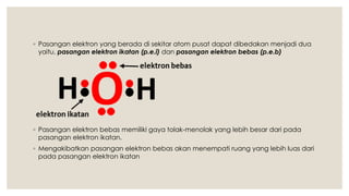◦ Pasangan elektron yang berada di sekitar atom pusat dapat dibedakan menjadi dua
yaitu, pasangan elektron ikatan (p.e.i) dan pasangan elektron bebas (p.e.b)
◦ Pasangan elektron bebas memiliki gaya tolak-menolak yang lebih besar dari pada
pasangan elektron ikatan.
◦ Mengakibatkan pasangan elektron bebas akan menempati ruang yang lebih luas dari
pada pasangan elektron ikatan
 