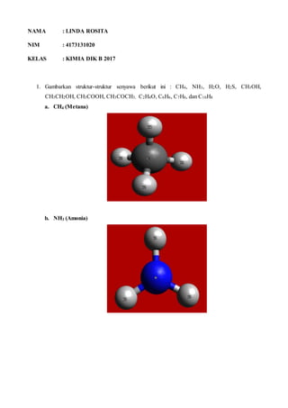 NAMA : LINDA ROSITA
NIM : 4173131020
KELAS : KIMIA DIK B 2017
1. Gambarkan struktur-struktur senyawa berikut ini : CH4, NH3, H2O, H2S, CH3OH,
CH3CH2OH, CH3COOH, CH3COCH3, C2H4O, C6H6, C7H8, dan C10H8
a. CH4 (Metana)
b. NH3 (Amonia)
 