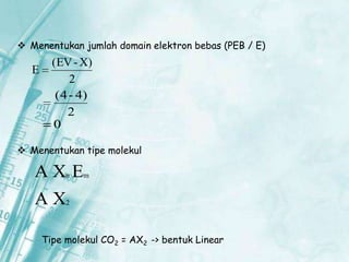 Menentukan jumlah domain elektron bebas (PEB / E)

E

(EV - X)
2
(4 - 4)
2
0

 Menentukan tipe molekul

AX E
n

m

AX

2

Tipe molekul CO2 = AX2 -> bentuk Linear

 