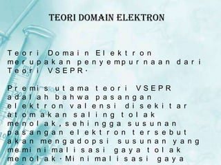 Teori Domain Elektron

T e o r i D o ma i n E l e k t r o n
me r u p a k a n p e n y e mp u r n a a n d a r i
T e o r i VSEPR.
Pr
a d
e l
a t
me
p a
a k
me
me

e mi s u t a ma t e o r i V S E P R
a l a h b a h wa p a s a n g a n
e k t r o n v a l e n s i d i s e k i t a r
o m a k a n s a l i n g t o l a k
n o l a k , s e h i n g g a s u s u n a n
s a n g a n e l e k t r o n t e r s e b u t
a n me n g a d o p s i s u s u n a n y a n g
mi n i ma l i s a s i g a y a t o l a k
n o l a k . Mi n i ma l i s a s i g a y a

 