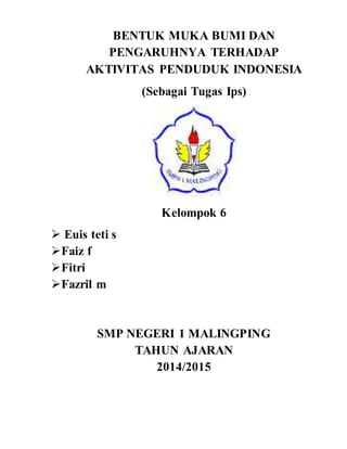 BENTUK MUKA BUMI DAN 
PENGARUHNYA TERHADAP 
AKTIVITAS PENDUDUK INDONESIA 
(Sebagai Tugas Ips) 
Kelompok 6 
 Euis teti s 
 Faiz f 
 Fitri 
 Fazril m 
SMP NEGERI 1 MALINGPING 
TAHUN AJARAN 
2014/2015 
 