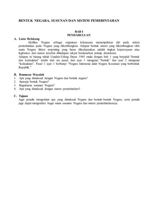 BENTUK NEGARA, SUSUNAN DAN SISTEM PEMERINTAHAN
BAB I
PENDAHULUAN
A. Latar Belakang
Aktifitas Negara sebagai organisasi kekuasaan menampakkan diri pada sistem
pemerintahan pada Negara yang dikembangkan. Adapun bentuk sistem yang dikembangkan oleh
suatu Negara faktor terpenting yang harus dikedepankan adalah tingkat kepercayaan atau
legitimasi dari sistem tersebut dihadapan rakyat berdasarkan prinsip demokrasi.
Adapun isi batang tubuh Uundan-Udang Dasar 1945 mulai dengan bab 1 yang berjudul “bentuk
dan kedaulatan” terdiri dari stu pasal, dari ayat 1 mengenai “bentuk” dan ayat 2 mengenai
“kedaulatan”. Pasal 1 ayat 1 berbunyi: “Negara Indonesia ialah Negara Kesatuan yang berbentuk
Republik.”
B. Rumusan Masalah
1. Apa yang dimaksud dengan Negara dan bentuk negara?
2. Apasaja bentuk Negara?
3. Bagaimana susunan Negara?
4. Apa yang dimaksud dengan sistem pemerintahan?
C. Tujuan
Agar penulis mengetahui apa yang dimaksud Negara dan bentuk-bentuk Negara, serta penulis
juga dapat mengetahui bagai mana susunan Negara dan sistem pemerintahannya.
 