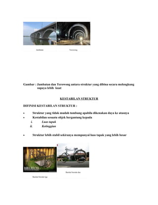 Jambatan                Terowong




Gambar : Jambatan dan Terowong antara struktur yang dibina secara melengkung
         supaya lebih kuat


                            KESTABILAN STRUKTUR

DIFINISI KESTABILAN STRUKTUR :

•       Struktur yang tidak mudah tumbang apabila dikenakan daya ke atasnya
•       Kestabilan sesuatu objek bergantung kepada
     i.       Luas tapak
    ii.       Ketinggian

•     Struktur lebih stabil sekiranya mempunyai luas tapak yang lebih besar




                              Basikal beroda dua

      Basikal beroda tiga
 