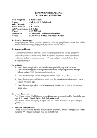 RENCANA PEMBELAJARAN
                              TAHUN AJARAN 2010- 2011

Mata Pelajaran       : Bahasa Arab
Jenjang              : MI Negeri II Sukabumi
Kelas / Semester     : VIII / I
Pokok Bahasan        : As- Saa’ah
Sub Pokok Bahasan    : Al Kalam
Waktu                : 2 X 35 Menit
Pendekatan           : Contextual Teaching and Learning
Metode               : Oral-Audio Method dan Directe Method

A. Standart Kompetensi
   Mengungkapkan fikiran, gagasan, perasaan, Tentang pengalaman secara lisan dalam
   bentuk cerita dan dialog (tanya-jawab) sederhana tentang

B. Kompetensi Dasar
   Mampu menyampaikan informasi secara lisan dengan lafal dan kalimat yang tepat
   melalui kegiatan bercerita tentang  dengan menggunakan media gambar dan
   Melakukan dialog sederhana tentang      yang meliputi struktur kalimat dasar
   Bilangan bertingkat.

C. Indikator
    1. Siswa dapat mengucapkan mufradat baru dengan lafal yang baik dan benar.
    2. Siswa dapat menggunakan/mengucapkan mufrodat dengan tepat dalam berbagai
       kalimat tentang     dengan gaya intonasinya.
    3. Siswa dapat bertanya dengan menggunakan kata tanya :
    4. Siswa dapat menanggapi berbagai pertanyaan dan mendemonstrasikan materi hiwar
       dengan benar dan tepat
    5. Siswa dapat mengucapkan kembali cerita sehari-hari secara terstruktur /terbimbing
       sesuai tema.


D. Materi Pembelajaran
   Teks Hiwar tentang         bilangan bertingkat dengan menggunakan 10-15 mufradat baru
   seperti:                                      ------
   dan struktur kalimat dasar yang meliputi kata        untuk menunjukkan pukul berapa?


E. Kegiatan Pembelajaran
   Secara individu siswa berlatih mengucapkan mufrodat, dengan menggunakan media
   mengenai      dengan ungkapan baru dan materi hiwar.
 