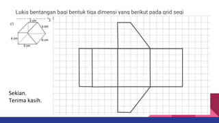 Lukis bentangan bagi bentuk tiga dimensi yang berikut pada grid segi
empat sama bersisi 1 cm.
Sekian.
Terima kasih.
 