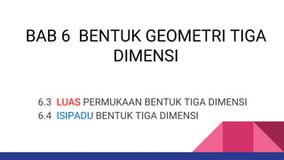 BAB 6 BENTUK GEOMETRI TIGA
DIMENSI
6.3 LUAS PERMUKAAN BENTUK TIGA DIMENSI
6.4 ISIPADU BENTUK TIGA DIMENSI
 