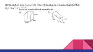 Berpandukan slide 4, mari kita menentukan luas permukaan bagi bentuk
tiga dimensi berikut :
 