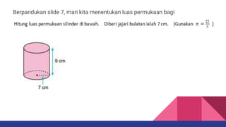 Berpandukan slide 7, mari kita menentukan luas permukaan bagi
silinder :
 
