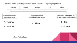 Kelaskan bentuk geometri yang berikut kepada kumpulan - kumpulan yang diberikan.
Prisma Piramid Silinder Kon Sfera
Hanya mempunyai
permukaan rata
Hanya mempunyai
permukaan melengkung
Mempunyai permukaan rata
dan permukaan melengkung
1. Prisma
2. Piramid
1. Sfera
1. Kon
2. Silinder
Sekian. Terima kasih
 