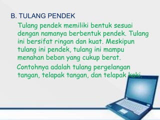 B. TULANG PENDEK
Tulang pendek memiliki bentuk sesuai
dengan namanya berbentuk pendek. Tulang
ini bersifat ringan dan kuat. Meskipun
tulang ini pendek, tulang ini mampu
menahan beban yang cukup berat.
Contohnya adalah tulang pergelangan
tangan, telapak tangan, dan telapak kaki.
 