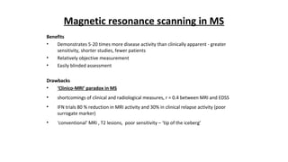 Magnetic resonance scanning in MS
Benefits
• Demonstrates 5-20 times more disease activity than clinically apparent - greater
sensitivity, shorter studies, fewer patients
• Relatively objective measurement
• Easily blinded assessment
Drawbacks
• ‘Clinico-MRI’ paradox in MS
• shortcomings of clinical and radiological measures, r = 0.4 between MRI and EDSS
• IFN trials 80 % reduction in MRI activity and 30% in clinical relapse activity (poor
surrogate marker)
• ‘conventional’ MRI , T2 lesions, poor sensitivity – ‘tip of the iceberg’
 
