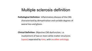 Multiple sclerosis definition
Pathological Definition: Inflammatory disease of the CNS
characterised by demyelination and variable degrees of
axonal loss and gliosis.
Clinical Definition: Objective CNS dysfunction, i.e.
involvement of two or more white matter structures
(space) separated by time, with no other aetiology.
 