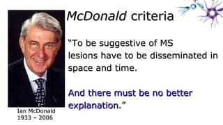 ““To be suggestive of MSTo be suggestive of MS
lesions have to be disseminated inlesions have to be disseminated in
space and time.space and time.
And there must be no betterAnd there must be no better
explanationexplanation.”.”
Ian McDonaldIan McDonald
1933 – 20061933 – 2006
McDonaldMcDonald criteriacriteria
 