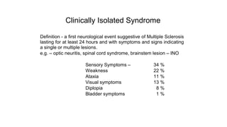 Clinically Isolated Syndrome
Definition - a first neurological event suggestive of Multiple Sclerosis
lasting for at least 24 hours and with symptoms and signs indicating
a single or multiple lesions.
e.g. – optic neuritis, spinal cord syndrome, brainstem lesion – INO
Sensory Symptoms – 34 %
Weakness 22 %
Ataxia 11 %
Visual symptoms 13 %
Diplopia 8 %
Bladder symptoms 1 %
 