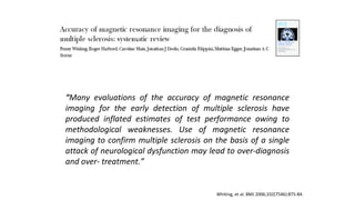 Whiting, et al. BMJ 2006;332(7546):875-84.
““Many evaluations of the accuracy of magnetic resonance
imaging for the early detection of multiple sclerosis have
produced inflated estimates of test performance owing to
methodological weaknesses. Use of magnetic resonance
imaging to confirm multiple sclerosis on the basis of a single
attack of neurological dysfunction may lead to over-diagnosis
and over- treatment.”
 