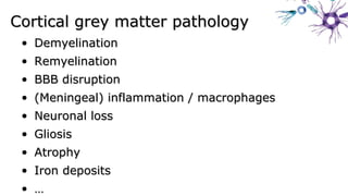 Cortical grey matter pathologyCortical grey matter pathology
• DemyelinationDemyelination
• RemyelinationRemyelination
• BBB disruptionBBB disruption
• (Meningeal) inflammation / macrophages(Meningeal) inflammation / macrophages
• Neuronal lossNeuronal loss
• GliosisGliosis
• AtrophyAtrophy
• Iron depositsIron deposits
• ……
 