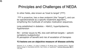 Principles and Challenges of NEDA
86
In other fields, also known as ‘treat to target’ (TTT)
TTT is proactive, has a clear endpoint (the “target”), and can
be operationalized as a specific treatment algorithm,
simplifying the multitude of complex medication sequences.
Long established in diabetes – HbA1C, hyperlipidaemia,
hypertension
RA – similar issues to MS, less well defined targets – patient
symptoms (subjectivity)
Pt perception of benefit and risk of escalation of therapies
T2 lesions are an objective measure of disease activity
Solomon, D. H., A. Bitton, J. N. Katz, H. Radner, E. M. Brown and L. Fraenkel (2014). "Review:
treat to target in rheumatoid arthritis: fact, fiction, or hypothesis?" Arthritis Rheumatol 66(4):
775-782.
 