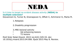 NEDANEDA
Is it time to target no evident disease activity (NEDA) in
multiple sclerosis?
Giovannoni G, Turner B, Gnanapavan S, Offiah C, Schmierer K, Marta M.
Mult Scler Relat Disord. 2015 Jul;4(4):329-33. doi:
10.1016/j.msard.2015.04.006. Epub 2015 May 8. Review.
1.Relapses
2.Disability progrression
3.MRI lesional activity
• Gd enhancing lesions
• T2 lesions
 