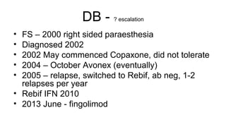 DB - ? escalation
• FS – 2000 right sided paraesthesia
• Diagnosed 2002
• 2002 May commenced Copaxone, did not tolerate
• 2004 – October Avonex (eventually)
• 2005 – relapse, switched to Rebif, ab neg, 1-2
relapses per year
• Rebif IFN 2010
• 2013 June - fingolimod
 