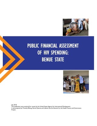 July 2018
This publication was produced for review by the United States Agency for International Development.
It was prepared by Timothy Effiong, Patrick Ezennia and Udeme Harriet Edumoh for the Health Finance and Governance
Project.
PUBLIC FINANCIAL ASSESSMENT
OF HIV SPENDING:
BENUE STATE
 