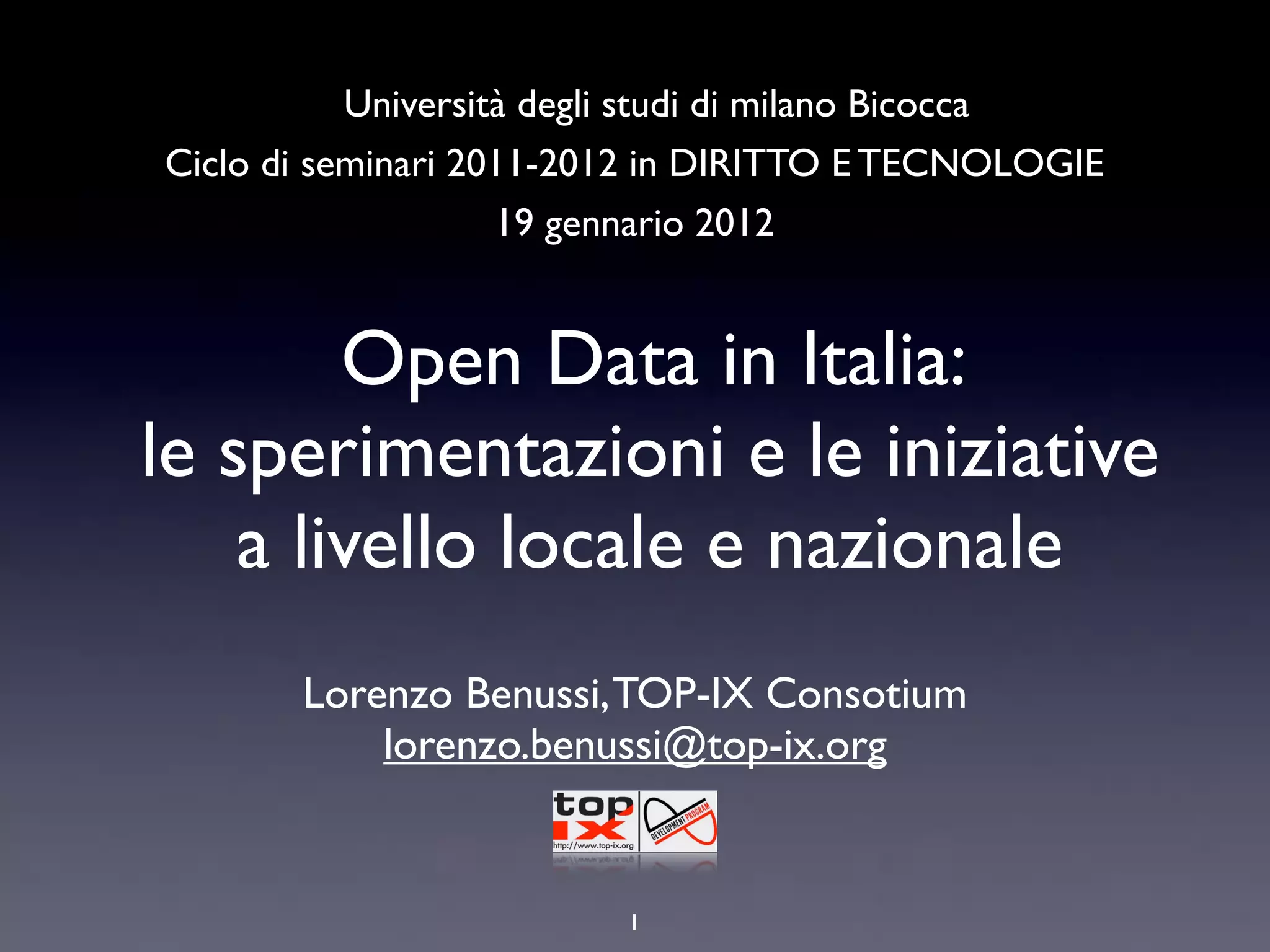 Università degli studi di milano Bicocca
Ciclo di seminari 2011-2012 in DIRITTO E TECNOLOGIE
                    19 gennario 2012


        Open Data in Italia:
le sperimentazioni e le iniziative
    a livello locale e nazionale
       Lorenzo Benussi, TOP-IX Consotium
           lorenzo.benussi@top-ix.org


                         1
 
