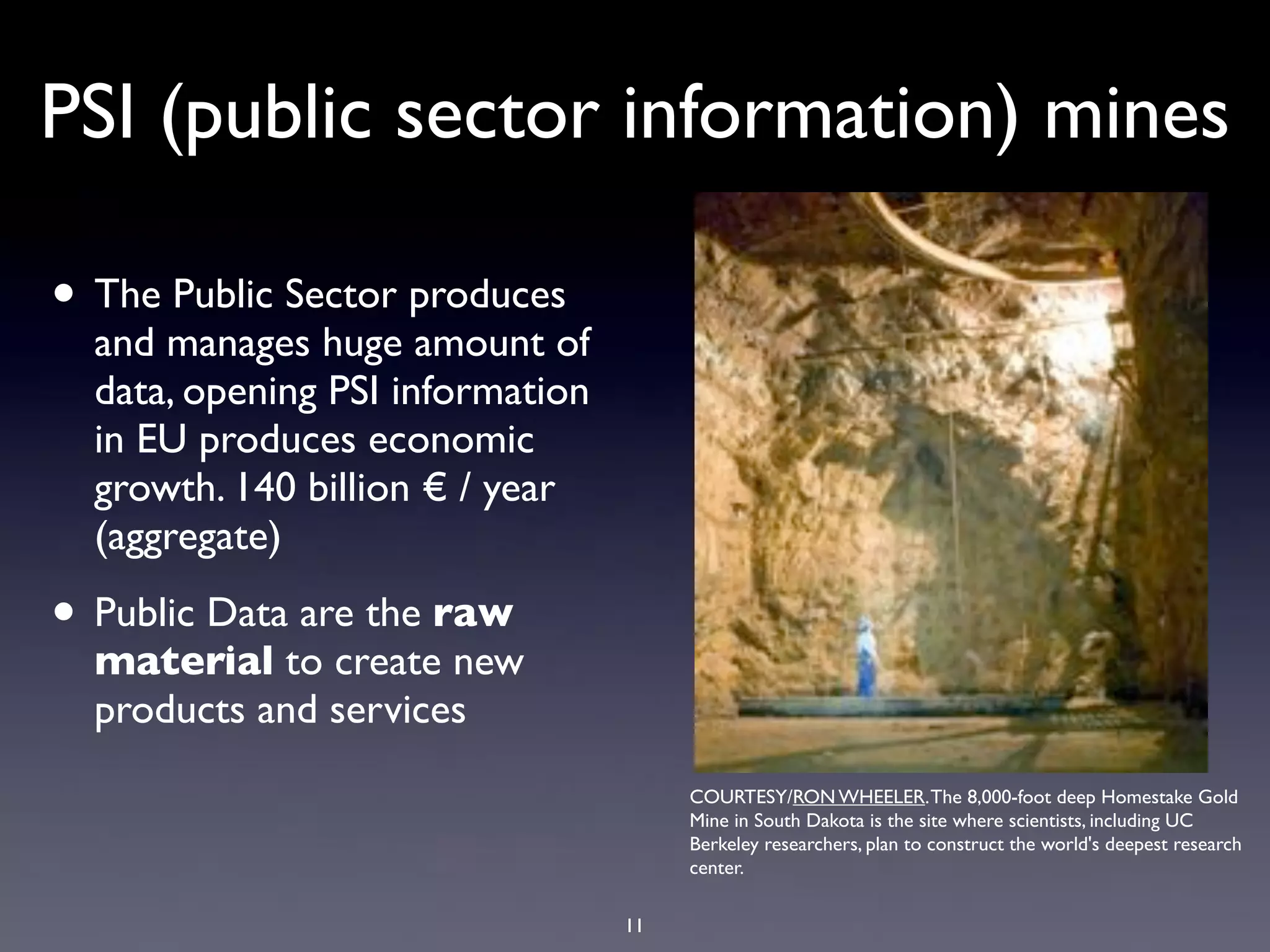 PSI (public sector information) mines

• The Public Sector produces
  and manages huge amount of
  data, opening PSI information
  in EU produces economic
  growth. 140 billion € / year
  (aggregate)

• Public Data are the raw
  material to create new
  products and services
                                       COURTESY/RON WHEELER. The 8,000-foot deep Homestake Gold
                                       Mine in South Dakota is the site where scientists, including UC
                                       Berkeley researchers, plan to construct the world's deepest research
                                       center.

                                  11
 