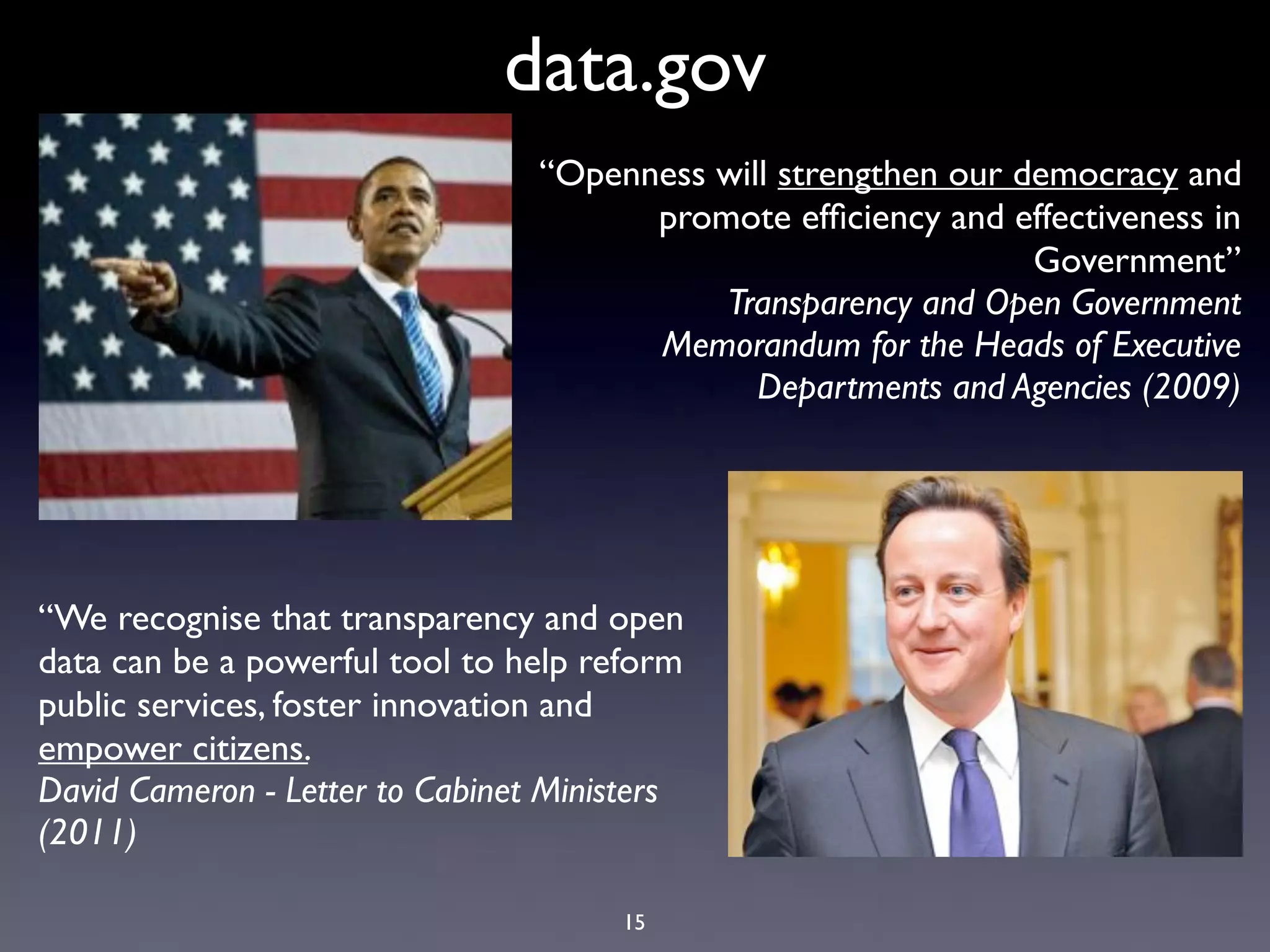 data.gov
                                 “Openness will strengthen our democracy and
                                       promote efﬁciency and effectiveness in
                                                                Government”
                                           Transparency and Open Government
                                       Memorandum for the Heads of Executive
                                              Departments and Agencies (2009)




“We recognise that transparency and open
data can be a powerful tool to help reform
public services, foster innovation and
empower citizens.
David Cameron - Letter to Cabinet Ministers
(2011)

                                      15
 