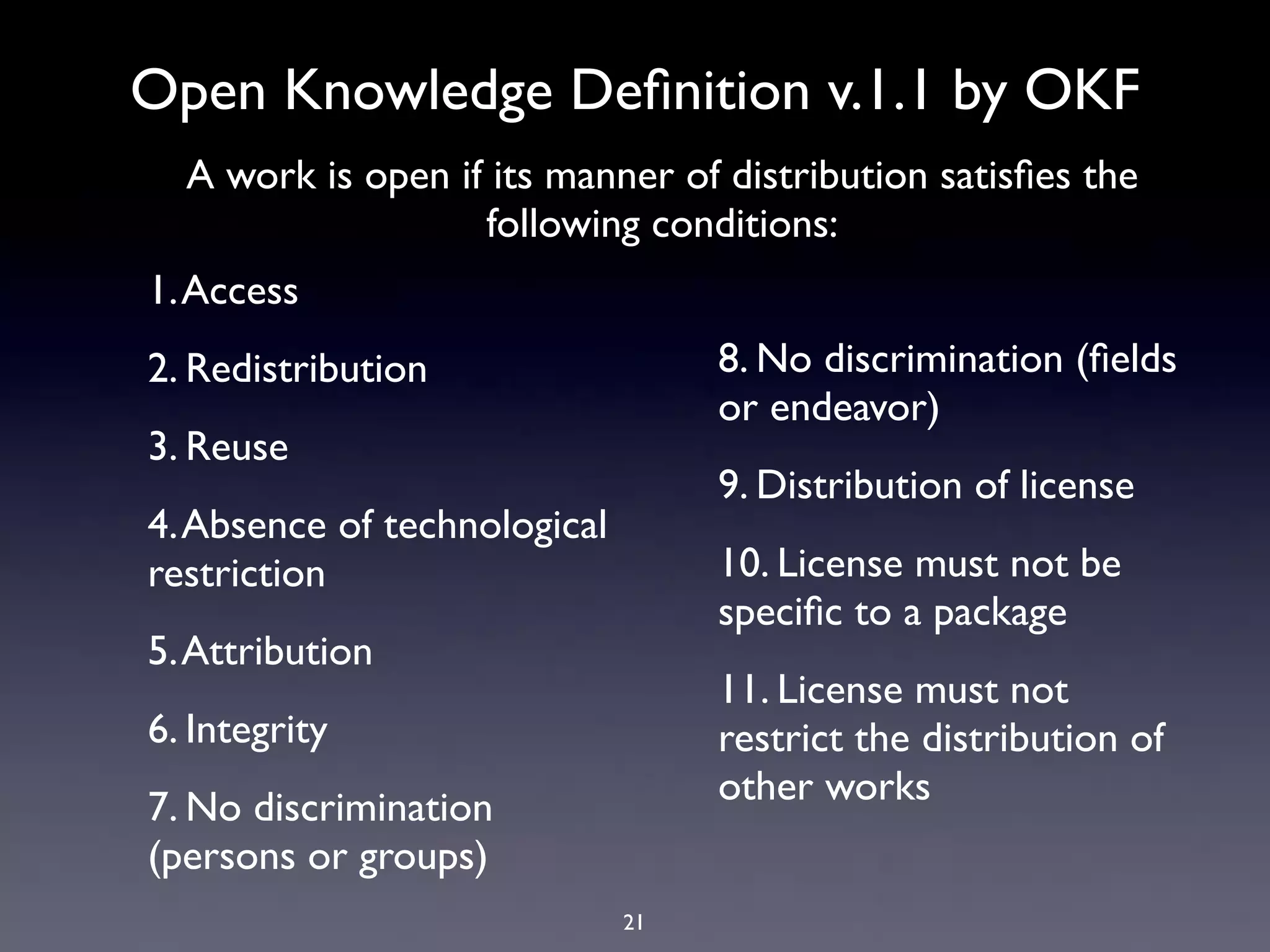 Open Knowledge Deﬁnition v.1.1 by OKF
  A work is open if its manner of distribution satisﬁes the
                   following conditions:
1. Access
2. Redistribution                  8. No discrimination (ﬁelds
                                   or endeavor)
3. Reuse
                                   9. Distribution of license
4. Absence of technological
restriction                        10. License must not be
                                   speciﬁc to a package
5. Attribution
                                   11. License must not
6. Integrity                       restrict the distribution of
                                   other works
7. No discrimination
(persons or groups)
                              21
 