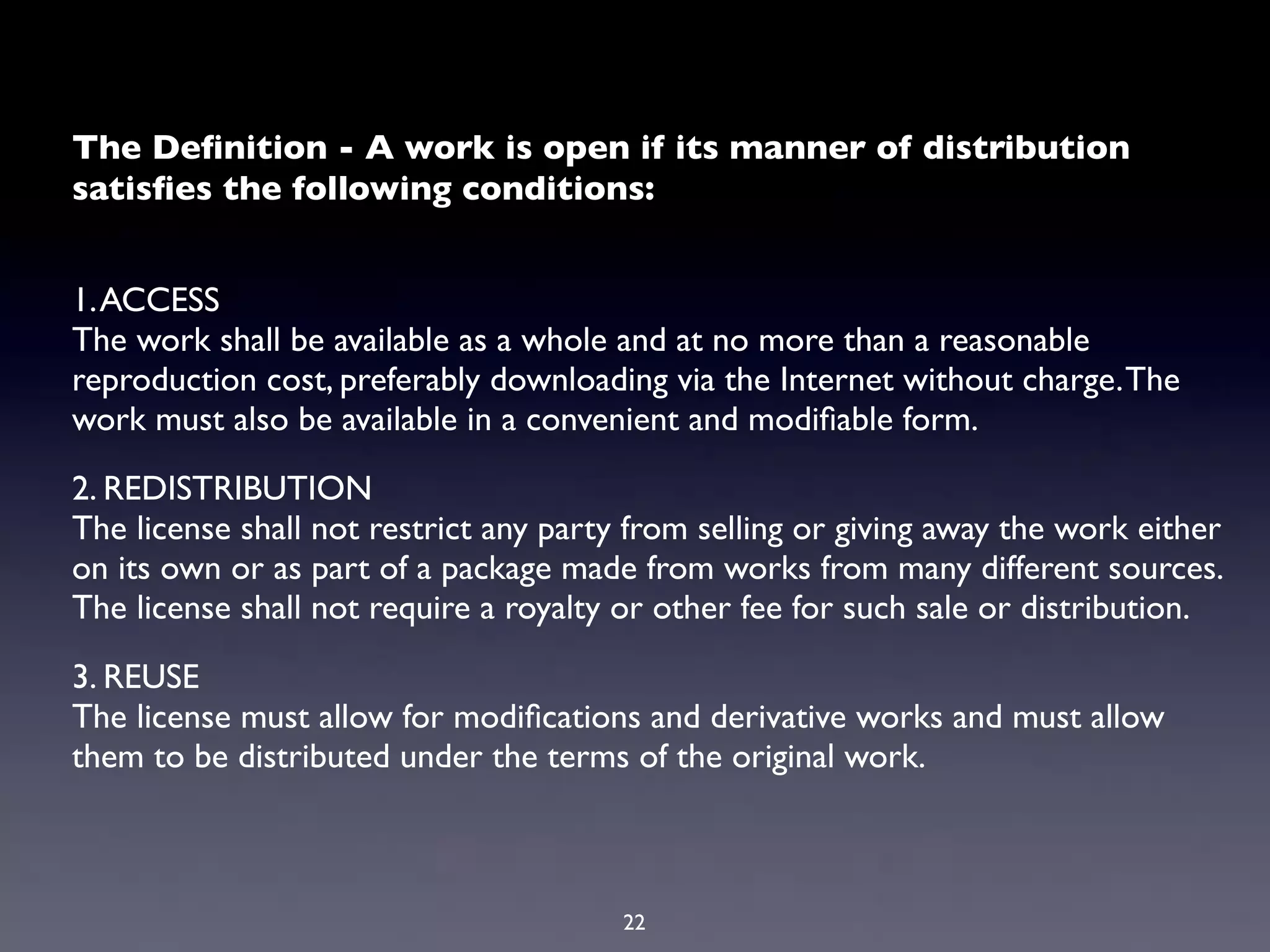 The Deﬁnition - A work is open if its manner of distribution
satisﬁes the following conditions:


1. ACCESS
The work shall be available as a whole and at no more than a reasonable
reproduction cost, preferably downloading via the Internet without charge. The
work must also be available in a convenient and modiﬁable form.

2. REDISTRIBUTION
The license shall not restrict any party from selling or giving away the work either
on its own or as part of a package made from works from many different sources.
The license shall not require a royalty or other fee for such sale or distribution.

3. REUSE
The license must allow for modiﬁcations and derivative works and must allow
them to be distributed under the terms of the original work.



                                        22
 