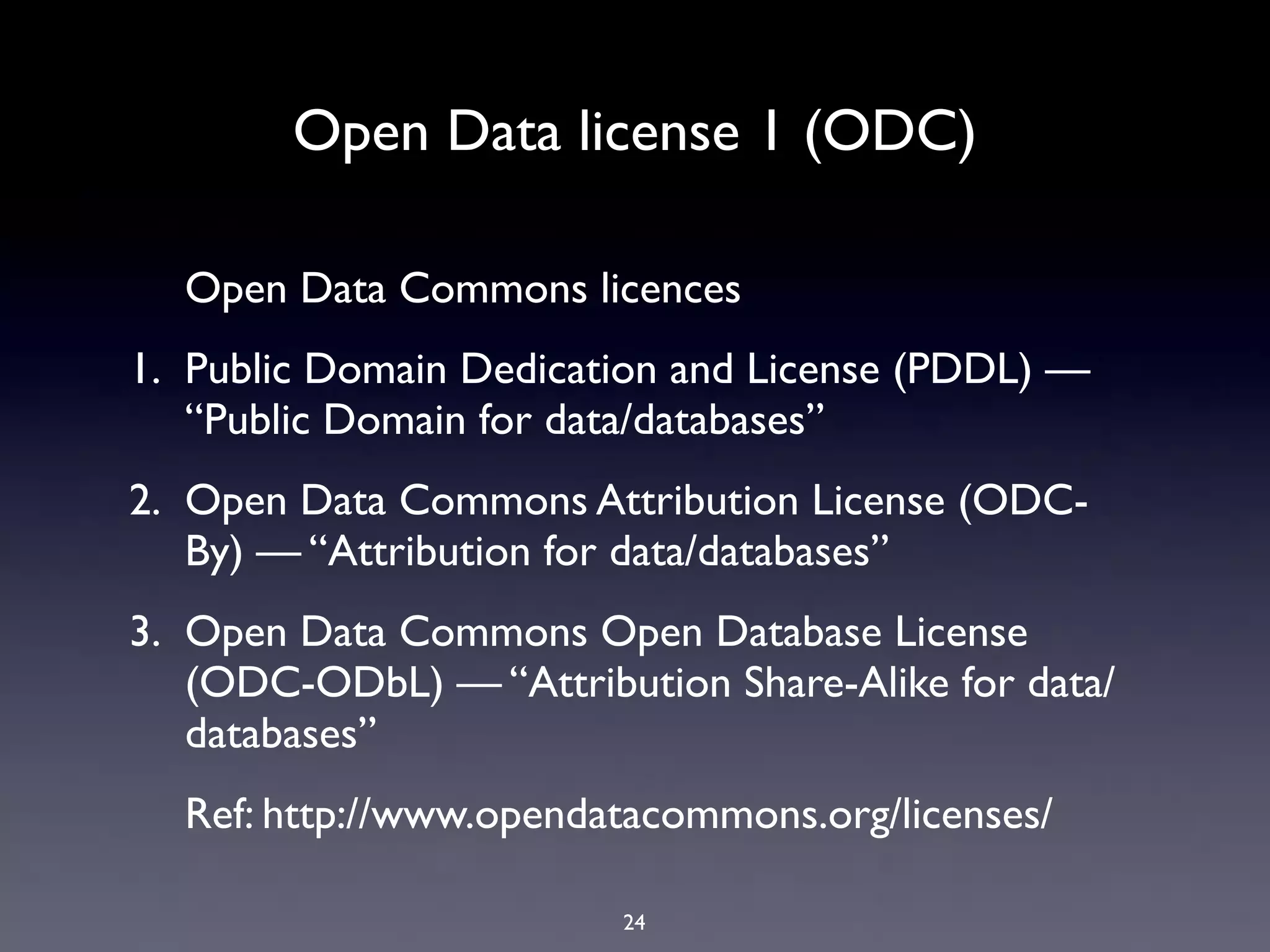 Open Data license 1 (ODC)

  Open Data Commons licences
1. Public Domain Dedication and License (PDDL) —
   “Public Domain for data/databases”
2. Open Data Commons Attribution License (ODC-
   By) — “Attribution for data/databases”
3. Open Data Commons Open Database License
   (ODC-ODbL) — “Attribution Share-Alike for data/
   databases”
  Ref: http://www.opendatacommons.org/licenses/

                         24
 