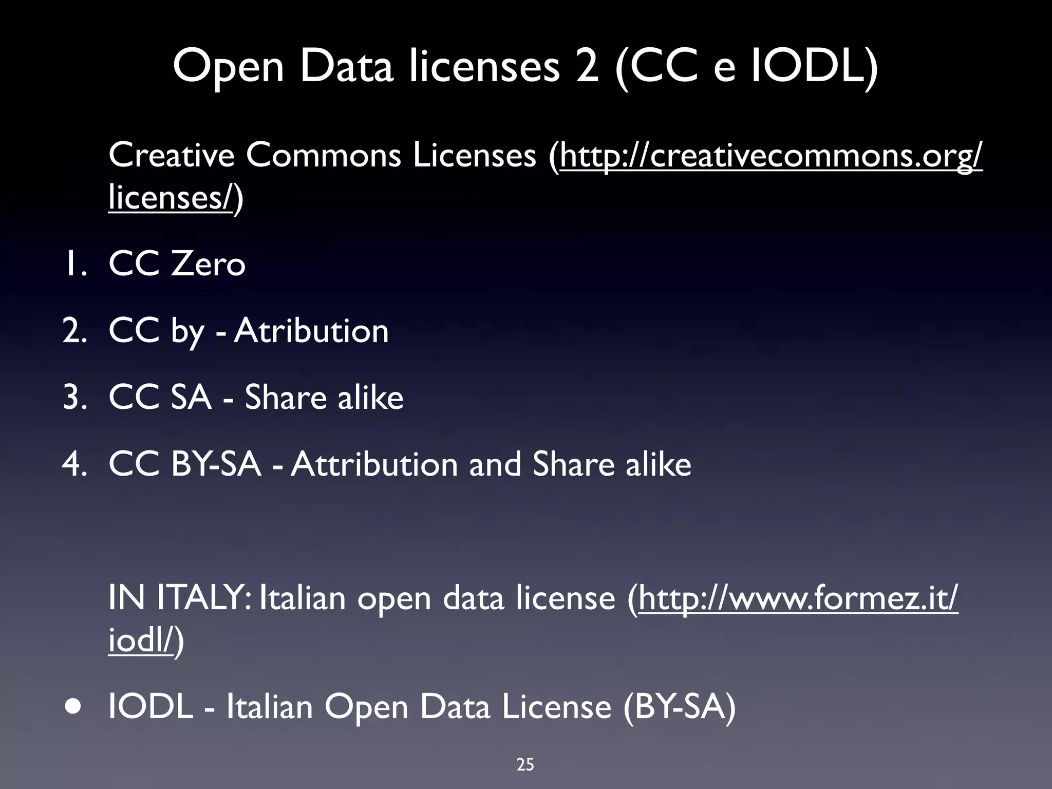 Open Data licenses 2 (CC e IODL)
    Creative Commons Licenses (http://creativecommons.org/
    licenses/)
1. CC Zero
2. CC by - Atribution
3. CC SA - Share alike
4. CC BY-SA - Attribution and Share alike


    IN ITALY: Italian open data license (http://www.formez.it/
    iodl/)

•   IODL - Italian Open Data License (BY-SA)
                               25
 