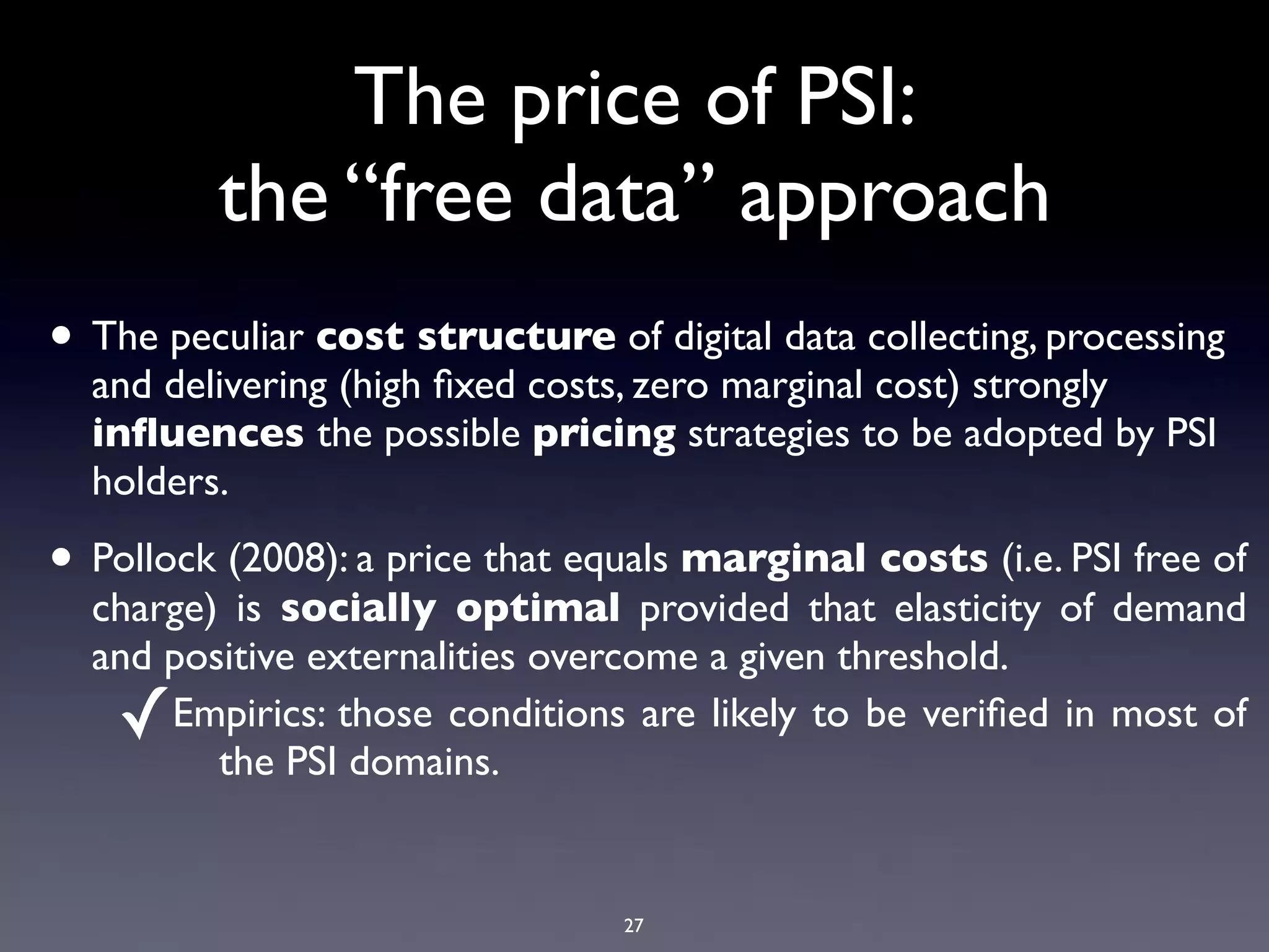 The price of PSI:
         the “free data” approach
• The peculiar cost structure of digital data collecting, processing
  and delivering (high ﬁxed costs, zero marginal cost) strongly
  inﬂuences the possible pricing strategies to be adopted by PSI
  holders.

• Pollock (2008): a price that equals marginal costs (i.e. PSI free of
  charge) is socially optimal provided that elasticity of demand
  and positive externalities overcome a given threshold.
    ✓ Empirics: those conditions are likely to be veriﬁed in most of
         the PSI domains.


                                 27
 