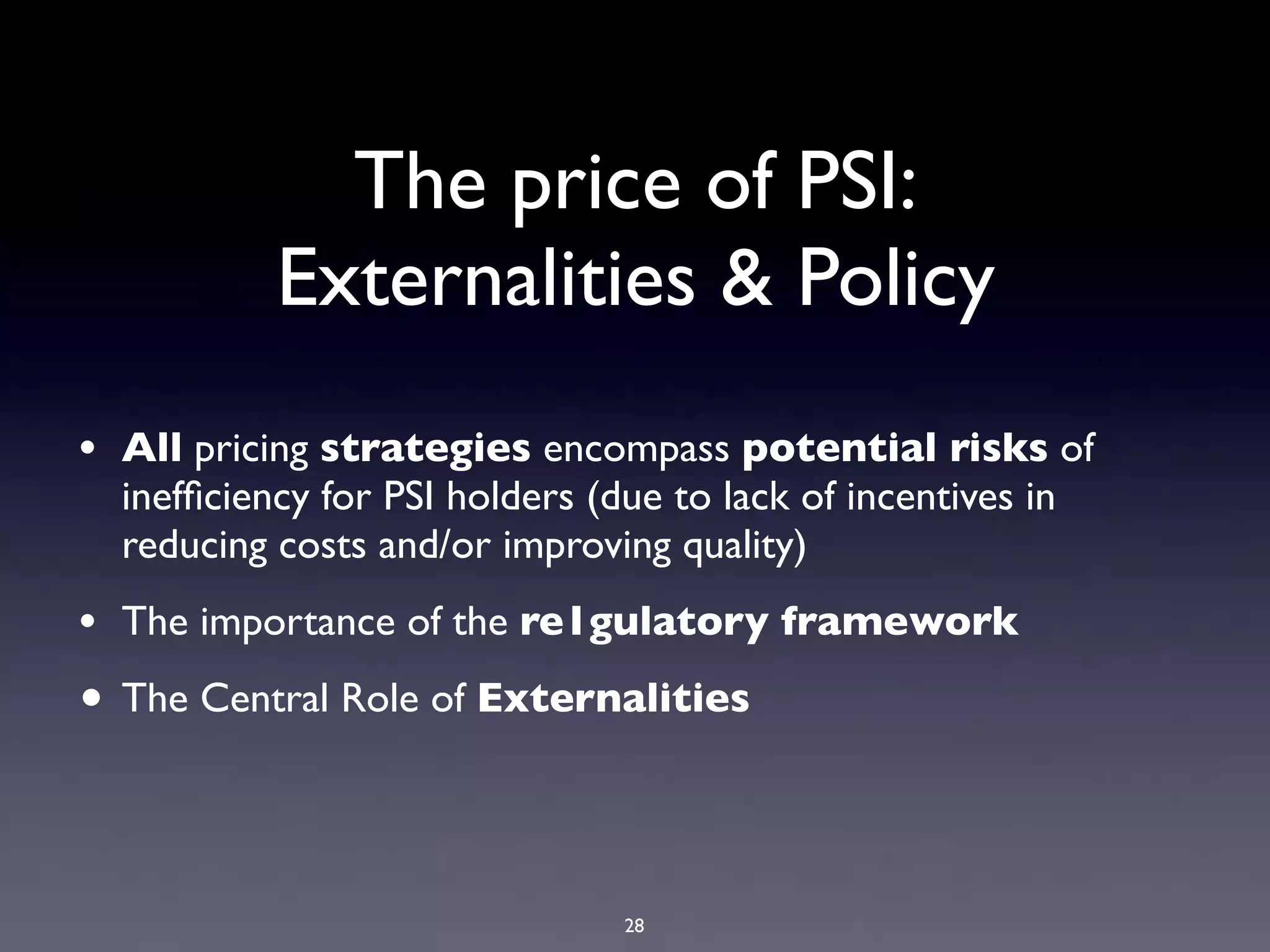 The price of PSI:
           Externalities & Policy
• All pricing strategies encompass potential risks of
  inefﬁciency for PSI holders (due to lack of incentives in
  reducing costs and/or improving quality)
• The importance of the re1gulatory framework
• The Central Role of Externalities



                                28
 
