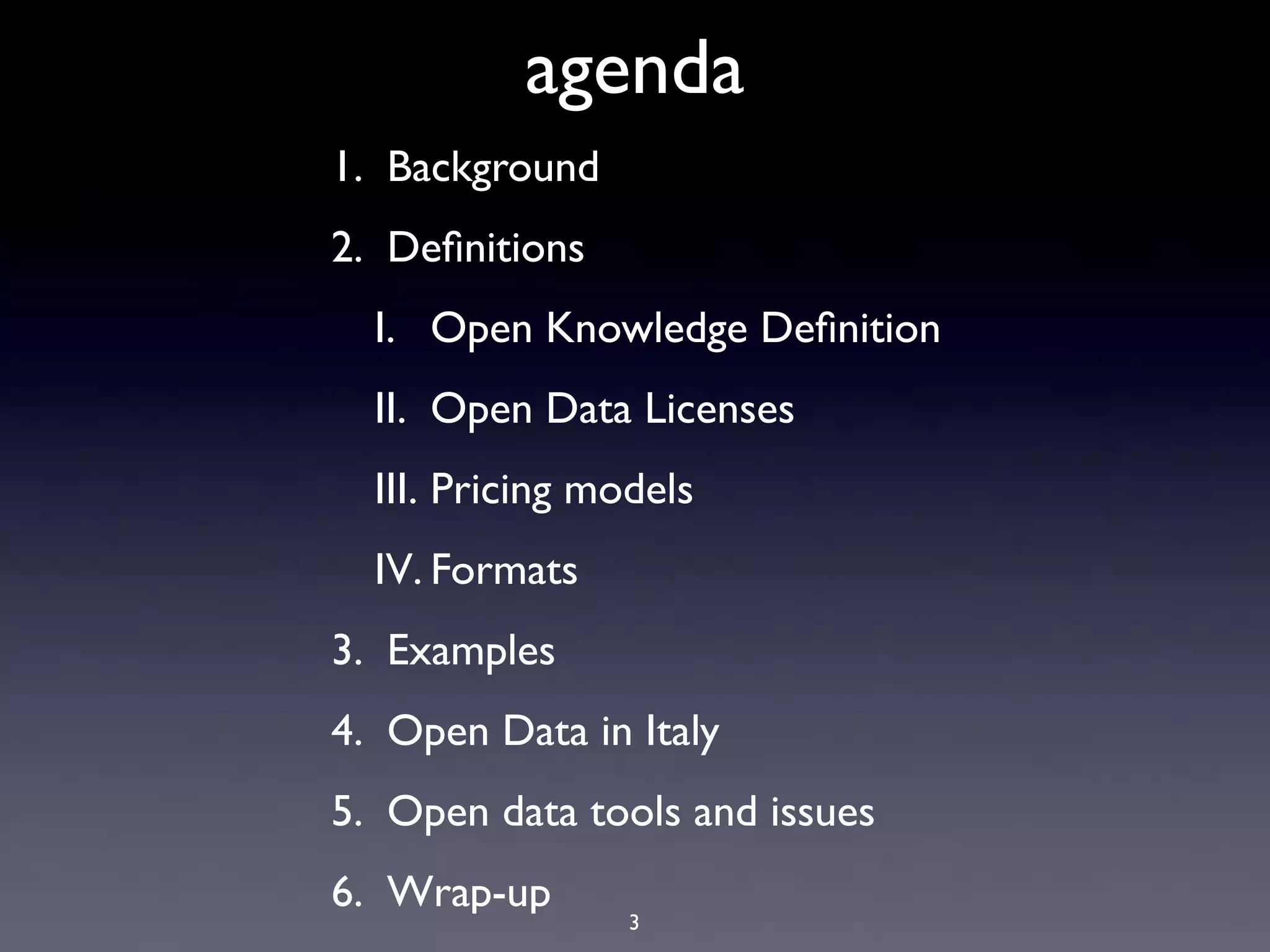 agenda
1. Background
2. Deﬁnitions
  I. Open Knowledge Deﬁnition
  II. Open Data Licenses
  III. Pricing models
  IV. Formats
3. Examples
4. Open Data in Italy
5. Open data tools and issues
6. Wrap-up
                 3
 