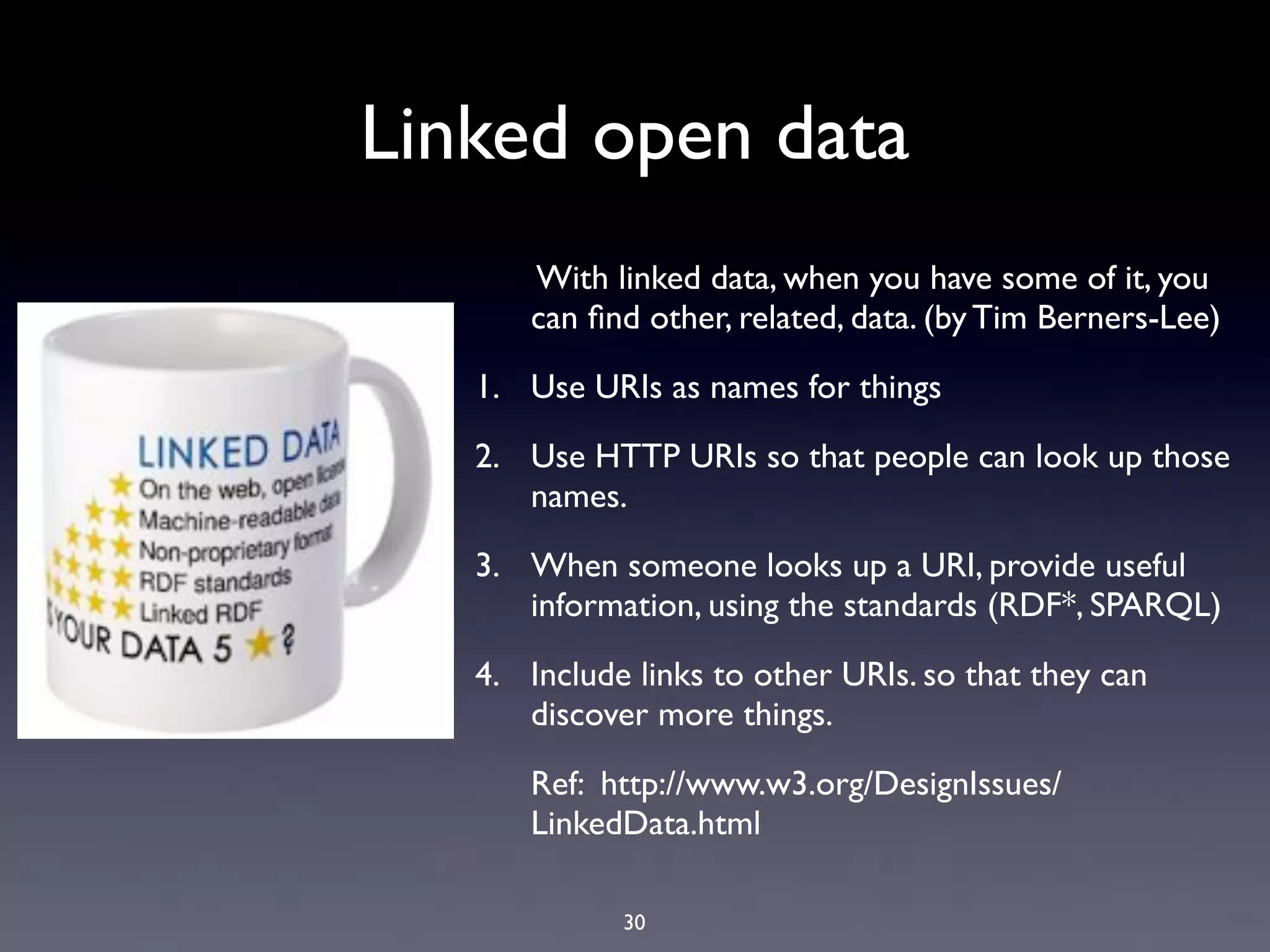 Linked open data
      With linked data, when you have some of it, you
      can ﬁnd other, related, data. (by Tim Berners-Lee)

   1. Use URIs as names for things

   2. Use HTTP URIs so that people can look up those
      names.

   3. When someone looks up a URI, provide useful
      information, using the standards (RDF*, SPARQL)

   4. Include links to other URIs. so that they can
      discover more things.

      Ref: http://www.w3.org/DesignIssues/
      LinkedData.html

             30
 