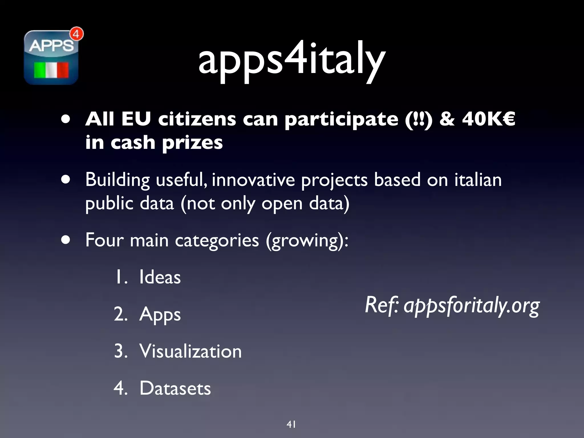 apps4italy
•   All EU citizens can participate (!!) & 40K€
    in cash prizes

•   Building useful, innovative projects based on italian
    public data (not only open data)

•   Four main categories (growing):
       1. Ideas
       2. Apps                         Ref: appsforitaly.org
       3. Visualization
       4. Datasets
                             41
 