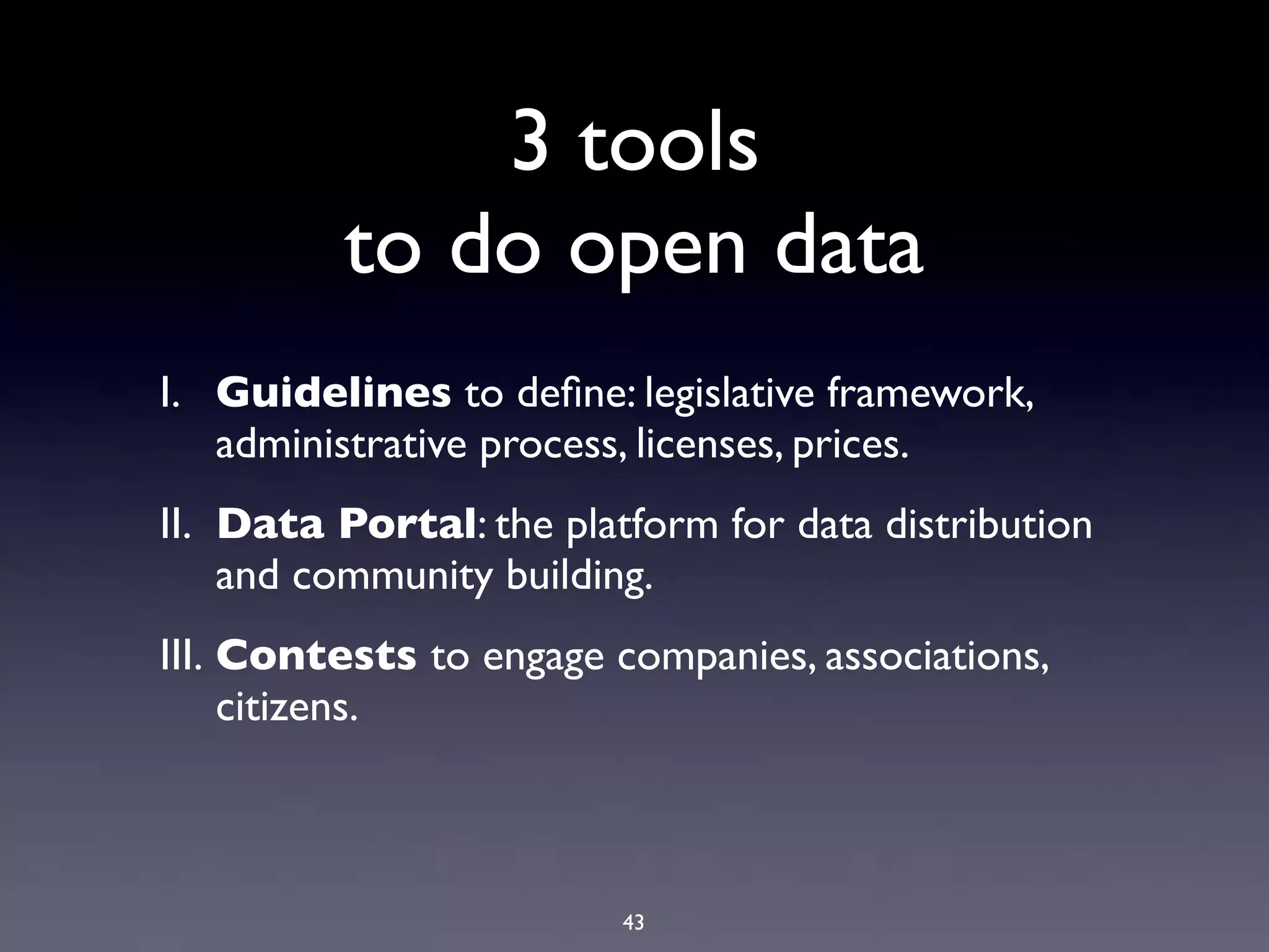 3 tools
          to do open data
I. Guidelines to deﬁne: legislative framework,
   administrative process, licenses, prices.
II. Data Portal: the platform for data distribution
    and community building.
III. Contests to engage companies, associations,
     citizens.



                         43
 