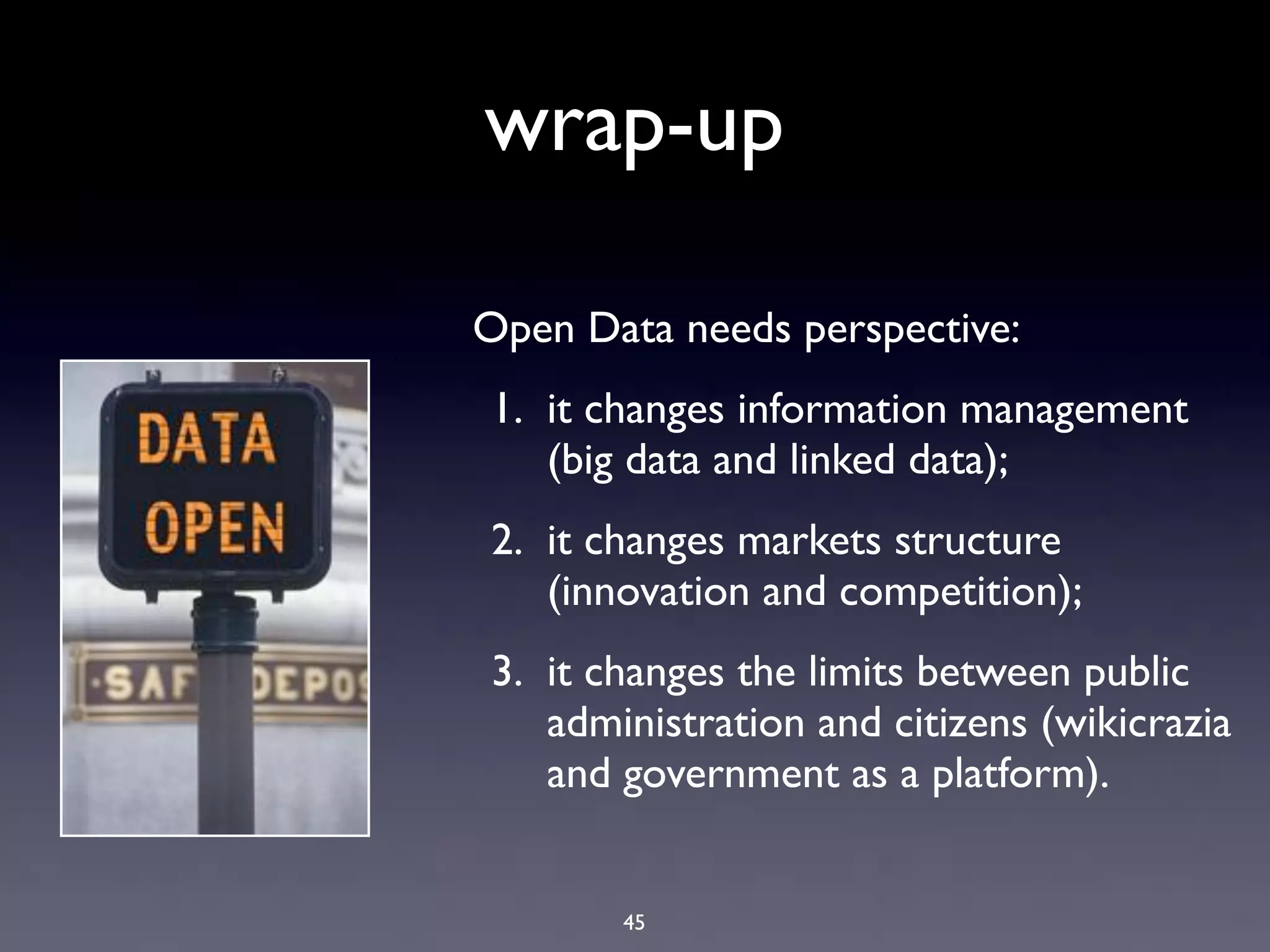 wrap-up

Open Data needs perspective:
1. it changes information management
   (big data and linked data);
2. it changes markets structure
   (innovation and competition);
3. it changes the limits between public
   administration and citizens (wikicrazia
   and government as a platform).


       45
 