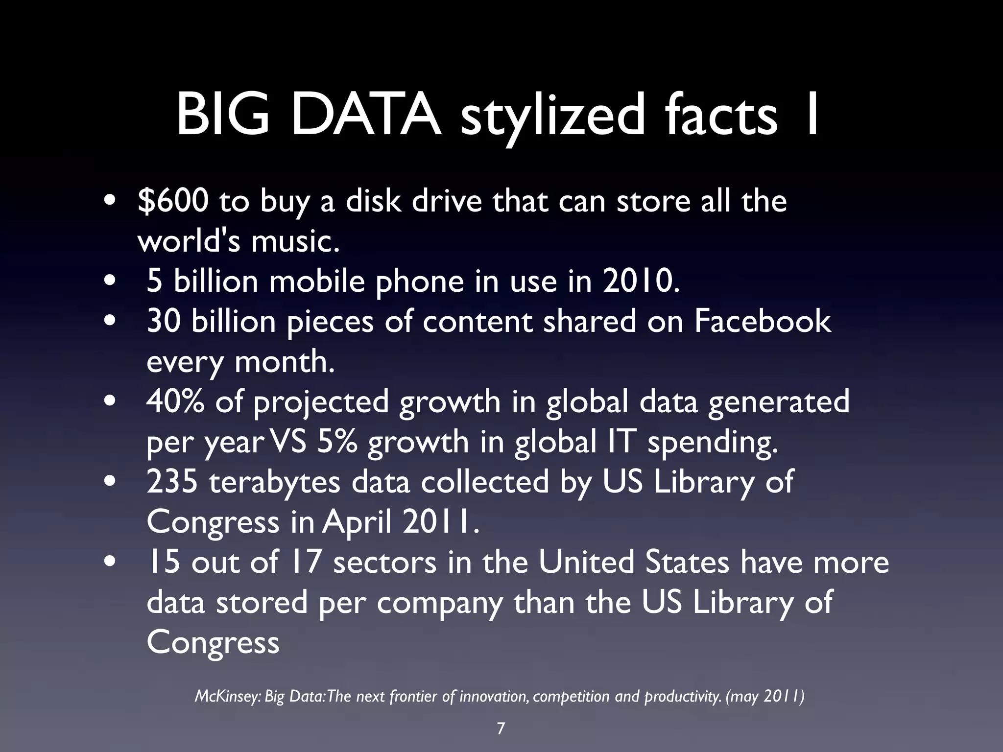 BIG DATA stylized facts 1
• $600 to buy a disk drive that can store all the
    world's music.
•   5 billion mobile phone in use in 2010.
•   30 billion pieces of content shared on Facebook
    every month.
•   40% of projected growth in global data generated
    per year VS 5% growth in global IT spending.
•   235 terabytes data collected by US Library of
    Congress in April 2011.
•   15 out of 17 sectors in the United States have more
    data stored per company than the US Library of
    Congress
       McKinsey: Big Data:The next frontier of innovation, competition and productivity. (may 2011)
                                                    7
 