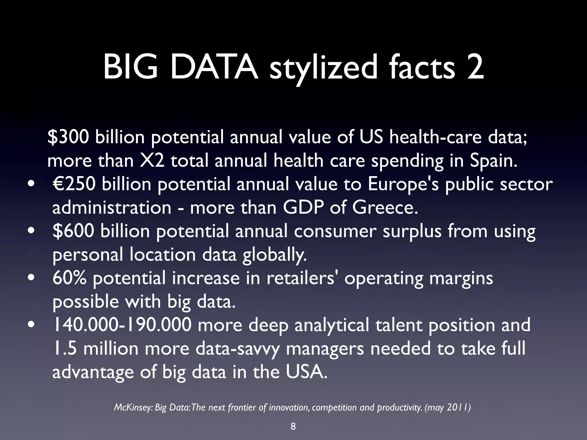 BIG DATA stylized facts 2
    $300 billion potential annual value of US health-care data;
    more than X2 total annual health care spending in Spain.
•   €250 billion potential annual value to Europe's public sector
    administration - more than GDP of Greece.
•   $600 billion potential annual consumer surplus from using
    personal location data globally.
•   60% potential increase in retailers' operating margins
    possible with big data.
•   140.000-190.000 more deep analytical talent position and
    1.5 million more data-savvy managers needed to take full
    advantage of big data in the USA.
            McKinsey: Big Data:The next frontier of innovation, competition and productivity. (may 2011)
                                                         8
 