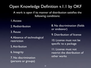 Open Knowledge Deﬁnition v.1.1 by OKF
  A work is open if its manner of distribution satisﬁes the
                   following conditions:
1. Access
2. Redistribution                  8. No discrimination (ﬁelds
                                   or endeavor)
3. Reuse
                                   9. Distribution of license
4. Absence of technological
restriction                        10. License must not be
                                   speciﬁc to a package
5. Attribution
                                   11. License must not
6. Integrity                       restrict the distribution of
                                   other works
7. No discrimination
(persons or groups)
                              21
 